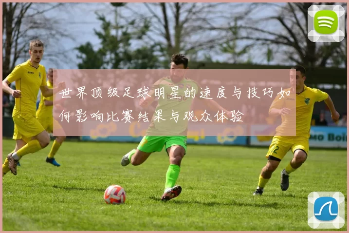世界顶级足球明星的速度与技巧如何影响比赛结果与观众体验
