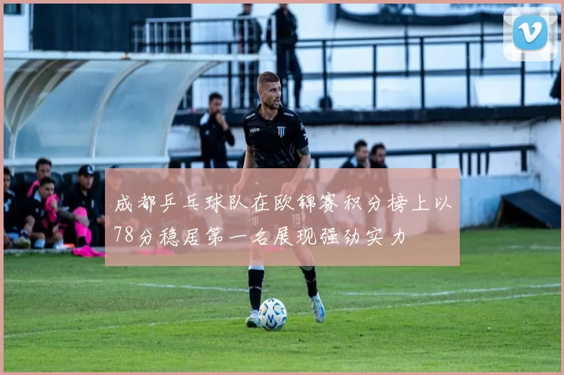 成都乒乓球队在欧锦赛积分榜上以78分稳居第一名展现强劲实力