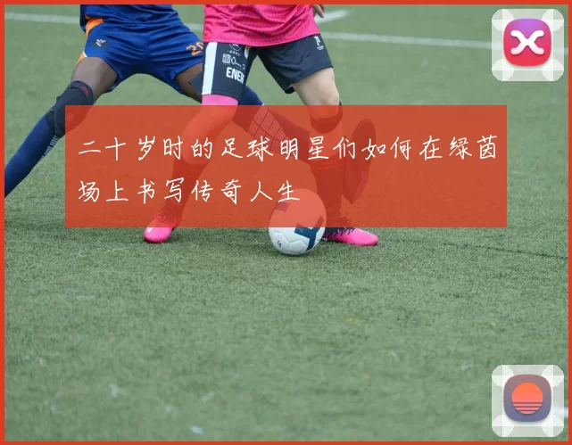 二十岁时的足球明星们如何在绿茵场上书写传奇人生