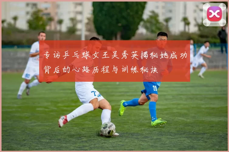 专访乒乓球女王吴秀英揭秘她成功背后的心路历程与训练秘诀