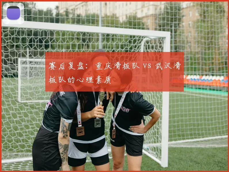 赛后复盘：重庆滑板队 vs 武汉滑板队的心理素质