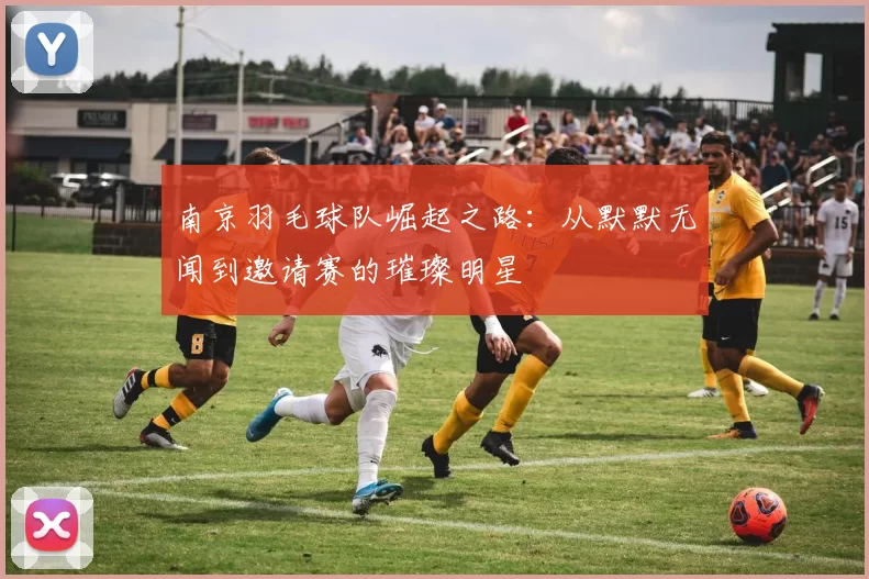 南京羽毛球队崛起之路：从默默无闻到邀请赛的璀璨明星