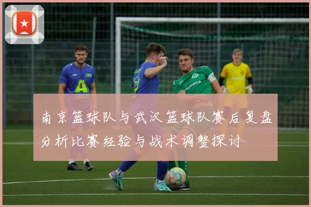 南京篮球队与武汉篮球队赛后复盘分析比赛经验与战术调整探讨
