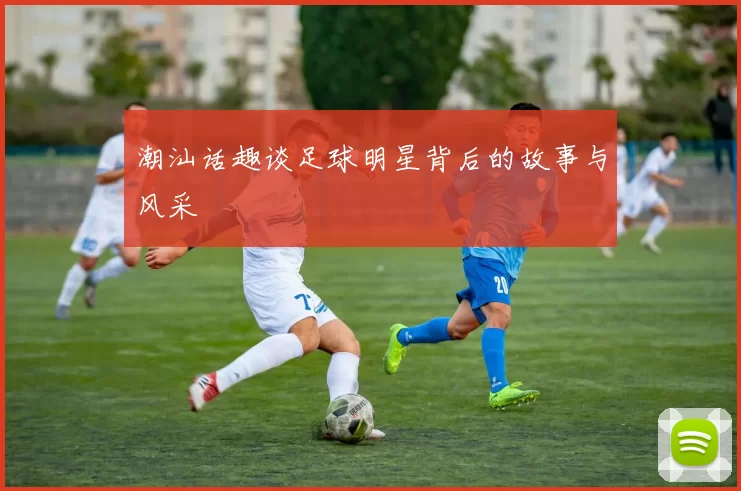 潮汕话趣谈足球明星背后的故事与风采